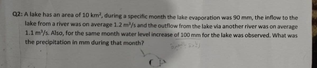 Q2: A lake has an area of 10 km2, during a specific month the lake evaporation was 90 mm, the inflow to the
lake from a river was on average 1.2 m³/s and the outflow from the lake via another river was on average
1.1 m³/s. Also, for the same month water level increase of 100 mm for the lake was observed. What was
the precipitation in mm during that month?
زيادة بالبحيرة