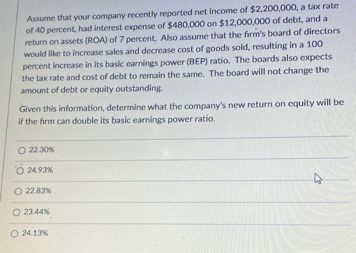 Assume that your company recently reported net income of $2,200,000, a tax rate
of 40 percent, had interest expense of $480,000 on $12,000,000 of debt, and a
return on assets (ROA) of 7 percent. Also assume that the firm's board of directors
would like to increase sales and decrease cost of goods sold, resulting in a 100
percent increase in its basic earnings power (BEP) ratio. The boards also expects
the tax rate and cost of debt to remain the same. The board will not change the
amount of debt or equity outstanding.
Given this information, determine what the company's new return on equity will be
if the firm can double its basic earnings power ratio.
O 22.30%
O 24.93%
O22.83%
23.44%
O24.13%