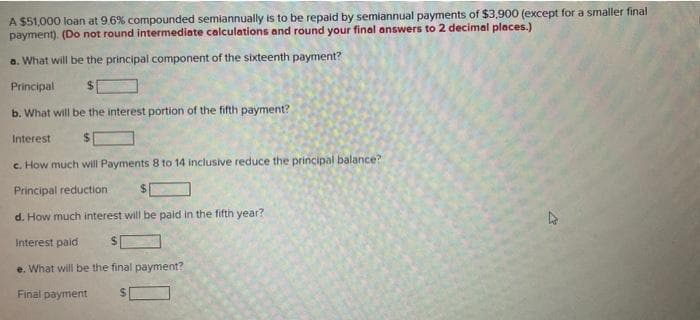 A $51,000 loan at 9.6% compounded semiannually is to be repaid by semiannual payments of $3,900 (except for a smaller final
payment). (Do not round intermediate calculations and round your final answers to 2 decimal places.)
a. What will be the principal component of the sixteenth payment?
Principal
b. What will be the interest portion of the fifth payment?
Interest
c. How much will Payments 8 to 14 inclusive reduce the principal balance?
Principal reduction
d. How much interest will be paid in the fifth year?
Interest paid
$
e. What will be the final payment?
Final payment
2