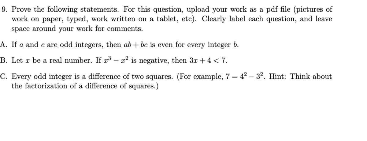 9. Prove the following statements. For this question, upload your work as a pdf file (pictures of
work on paper, typed, work written on a tablet, etc). Clearly label each question, and leave
space around your work for comments.
A. If a and c are odd integers, then ab + bc is even for every integer b.
B. Let x be a real number. If x³ - x² is negative, then 3x + 4 < 7.
C. Every odd integer is a difference of two squares. (For example, 7 = 4² -3². Hint: Think about
the factorization of a difference of squares.)