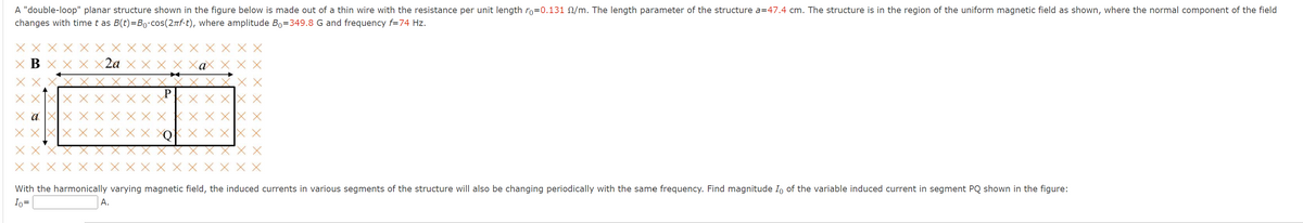 A "double-loop" planar structure shown in the figure below is made out of a thin wire with the resistance per unit length ro=0.131 M/m. The length parameter of the structure a=47.4 cm. The structure is in the region of the uniform magnetic field as shown, where the normal component of the field
changes with time t as B(t)=Bo.cos(2πf⋅t), where amplitude Bo=349.8 G and frequency f=74 Hz.
XBX X X X2a X X
ХХ.Х.
X XXX
x a
X X
X X X X X X
X XaX X X
A.
X X
X XXXX X
X XXXX X
X X X X
XXX X X X X X XQ
With the harmonically varying magnetic field, the induced currents in various segments of the structure will also be changing periodically with the same frequency. Find magnitude Io of the variable induced current in segment PQ shown in the figure:
Io =