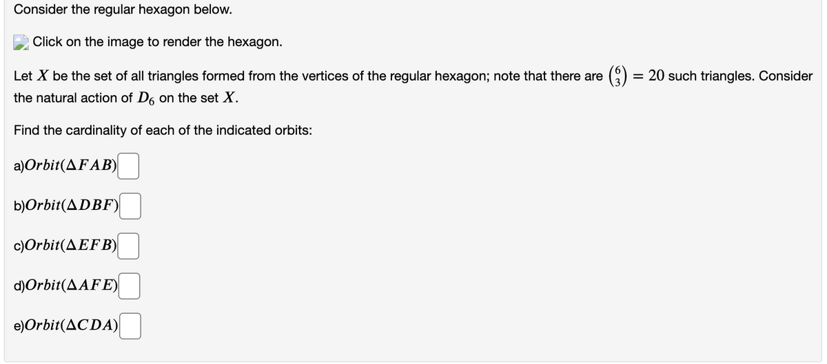 Consider the regular hexagon below.
Click on the image to render the hexagon.
Let X be the set of all triangles formed from the vertices of the regular hexagon; note that there are
the natural action of D6 on the set X.
Find the cardinality of each of the indicated orbits:
a) Orbit(AFAB)
b)Orbit(ADBF)
c)Orbit(AEFB)
d)Orbit (AAFE)
e) Orbit(ACDA)
= 20 such triangles. Consider