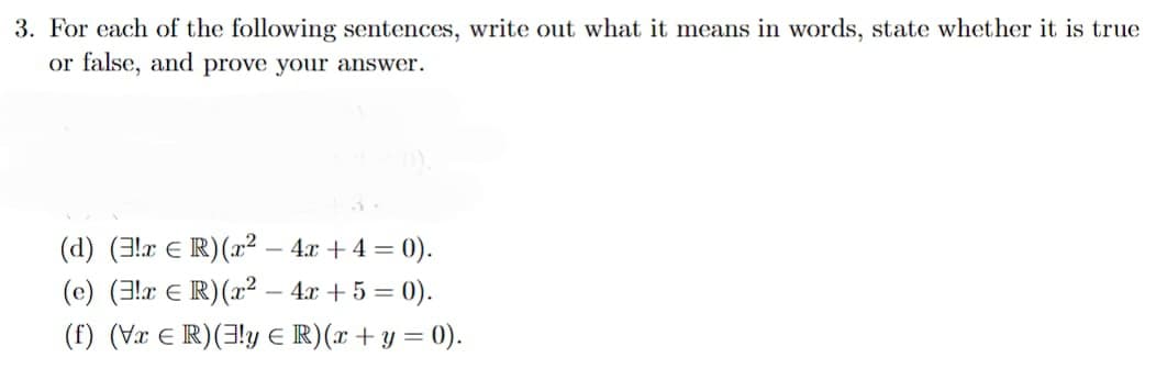 3. For each of the following sentences, write out what it means in words, state whether it is true
or false, and prove your answer.
(d) (3x ER) (x² - 4x +4 = 0).
(e) (!x € R) (x² - 4x +5 = 0).
(f) (VxER) (3!y R) (x + y = 0).