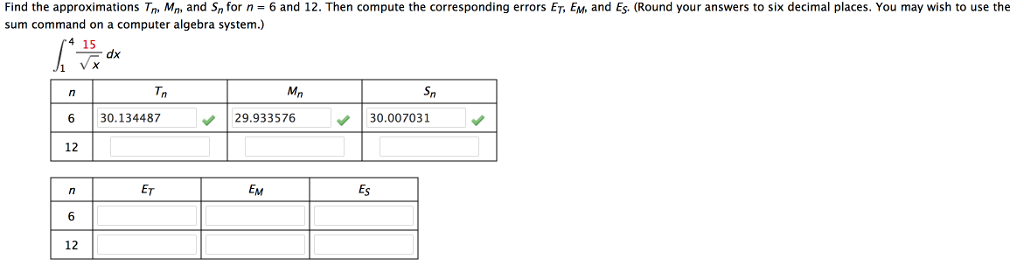 Find the approximations Tn Mn, and Sn for n = 6 and 12. Then compute the corresponding errors ET, EM, and Es. (Round your answers to six decimal places. You may wish to use the
sum command on a computer algebra system.)
6
12
n
6
12
√x
dx
Tn
30.134487
ET
Mn
29.933576
EM
Es
Sn
30.007031