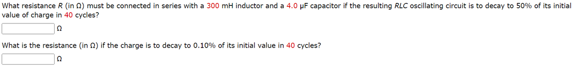 What resistance R (in 2) must be connected in series with a 300 mH inductor and a 4.0 µF capacitor if the resulting RLC oscillating circuit is to decay to 50% of its initial
value of charge in 40 cycles?
Q
What is the resistance (in ) if the charge is to decay to 0.10% of its initial value in 40 cycles?
Q