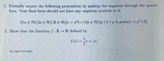 1. Formally negate the following proposition by passing the negation through the quanti-
fiers. Your final form should not have any negation symbols in it.
(Vn E N) (3a EN) (36 € N)[n=a²b^ (VpEN)[(pb^p is prime) → p²tb]]
2. Show that the function f: R→ R defined by
is one-to-one.
f(x) = x + [x]