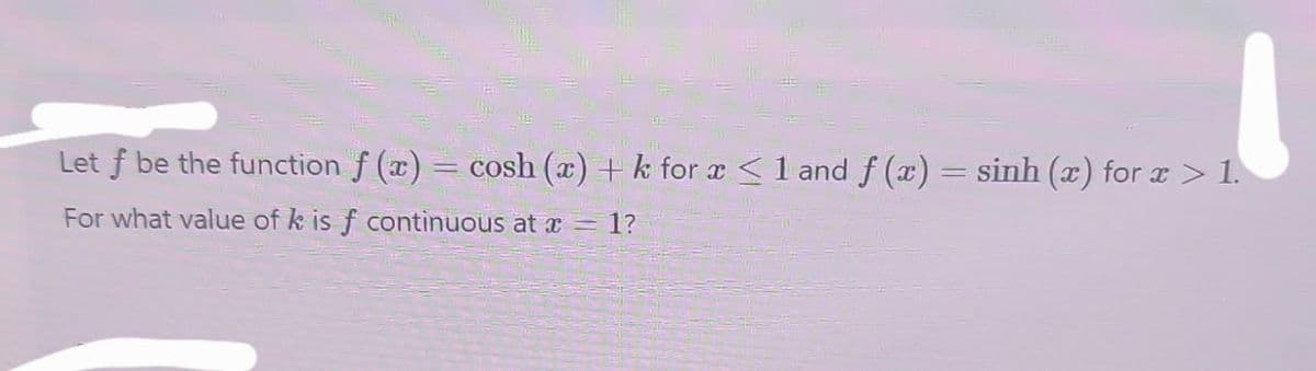 Let f be the function f(x) = cosh (x) + k for x < 1 and f (x) = sinh (x) for x > 1.
For what value of k is f continuous at x = 1?