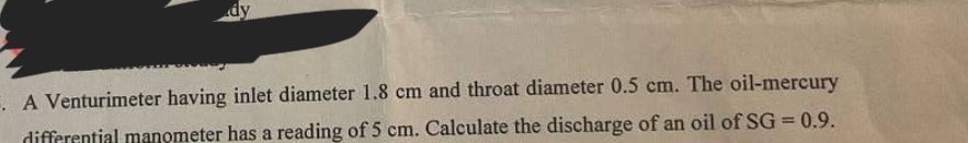 dy
E. A Venturimeter having inlet diameter 1.8 cm and throat diameter 0.5 cm. The oil-mercury
differential manometer has a reading of 5 cm. Calculate the discharge of an oil of SG=0.9.