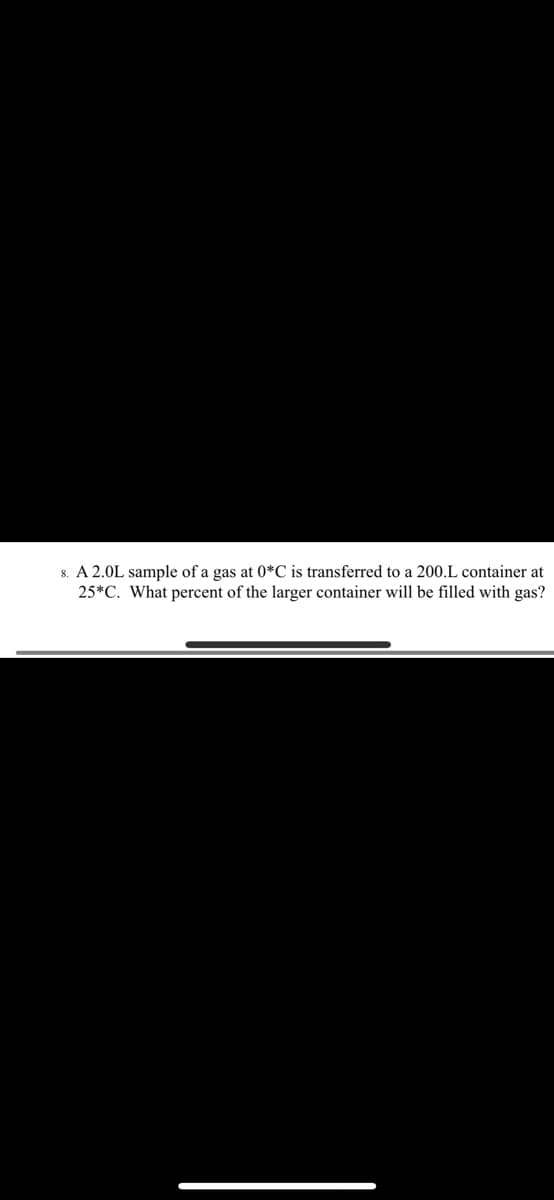 8. A 2.0L sample of a gas at 0*C is transferred to a 200.L container at
25*C. What percent of the larger container will be filled with gas?
