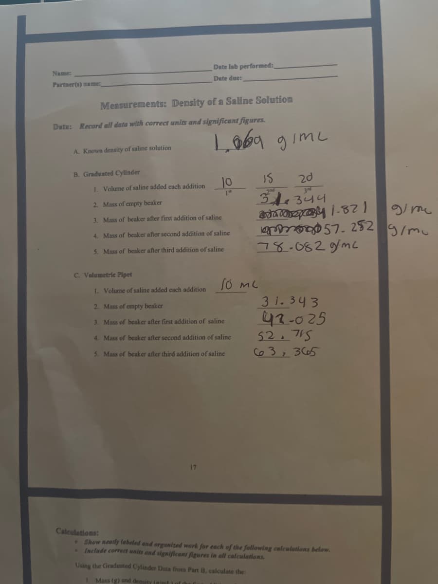 Date lab performed:
Name:
Date due:
Partner(s) ame:
Measurements: Density of a Saline Solution
Data: Record all data with correct units and significant figures.
Loba gimc
A. Known density of saline solution
B. Graduated Cylinder
Is
2d
10
344344
1. Volume of saline added each addition
3Rd
2. Mass of empty beaker
gime
3. Mass of beaker after first addition of saline
ఆ 57. 252
78.082gmc
4. Mass of beaker after second addition of saline
5. Mass of beaker after third addition of saline
C. Volumetrie Pipet
1. Volume of saline added each addition
3 1.343
42-025
52.715
C63, 3 C65
2. Mass of empty beaker
3. Mass of beaker after first addition of saline
4. Mass of beaker after second addition of saline
5. Mass of beaker after third addition of saline
17
Caleutations:
Show neatly labeled and organized work for each of the following calculations below.
Include correct units and significant figures in all calculations.
Using the Graduated Cylinder Duta from Part B, calculate the:
I Mass (g) and density (giml Lof
