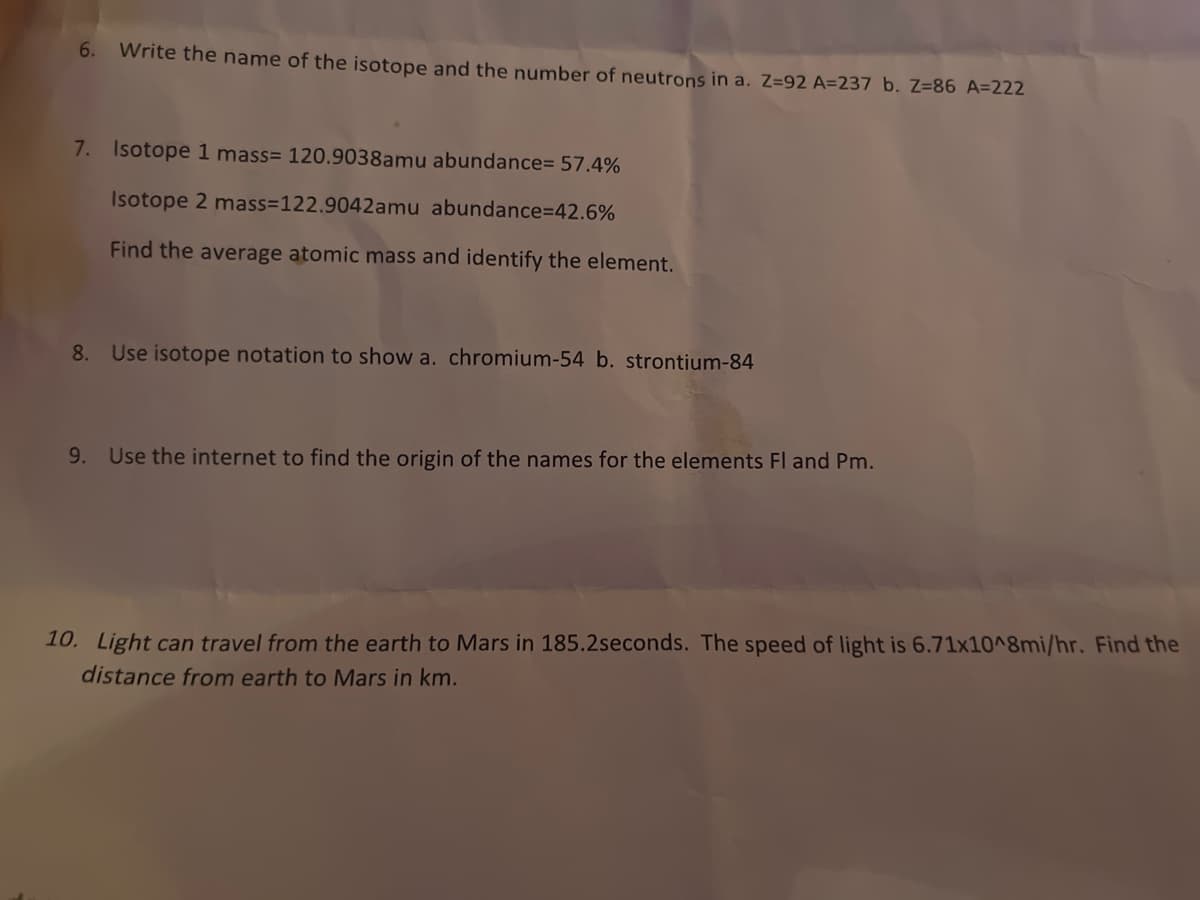 6.
Write the name of the isotope and the number of neutrons in a. Z=92 A=237 b. Z=86 A=222
7. Isotope 1 mass= 120.9038amu abundance= 57.4%
Isotope 2 mass=122.9042amu abundance%3D42.6%
Find the average atomic mass and identify the element.
8. Use isotope notation to show a. chromium-54 b. strontium-84
9. Use the internet to find the origin of the names for the elements Fl and Pm.
10. Light can travel from the earth to Mars in 185.2seconds. The speed of light is 6.71x10^8mi/hr. Find the
distance from earth to Mars in km.
