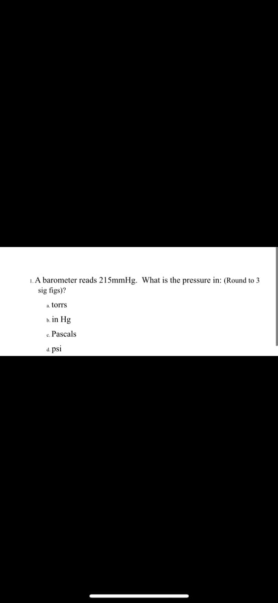 1. A barometer reads 215mmHg. What is the pressure in: (Round to 3
sig figs)?
a. torrs
b. in Hg
c. Pascals
d. psi
