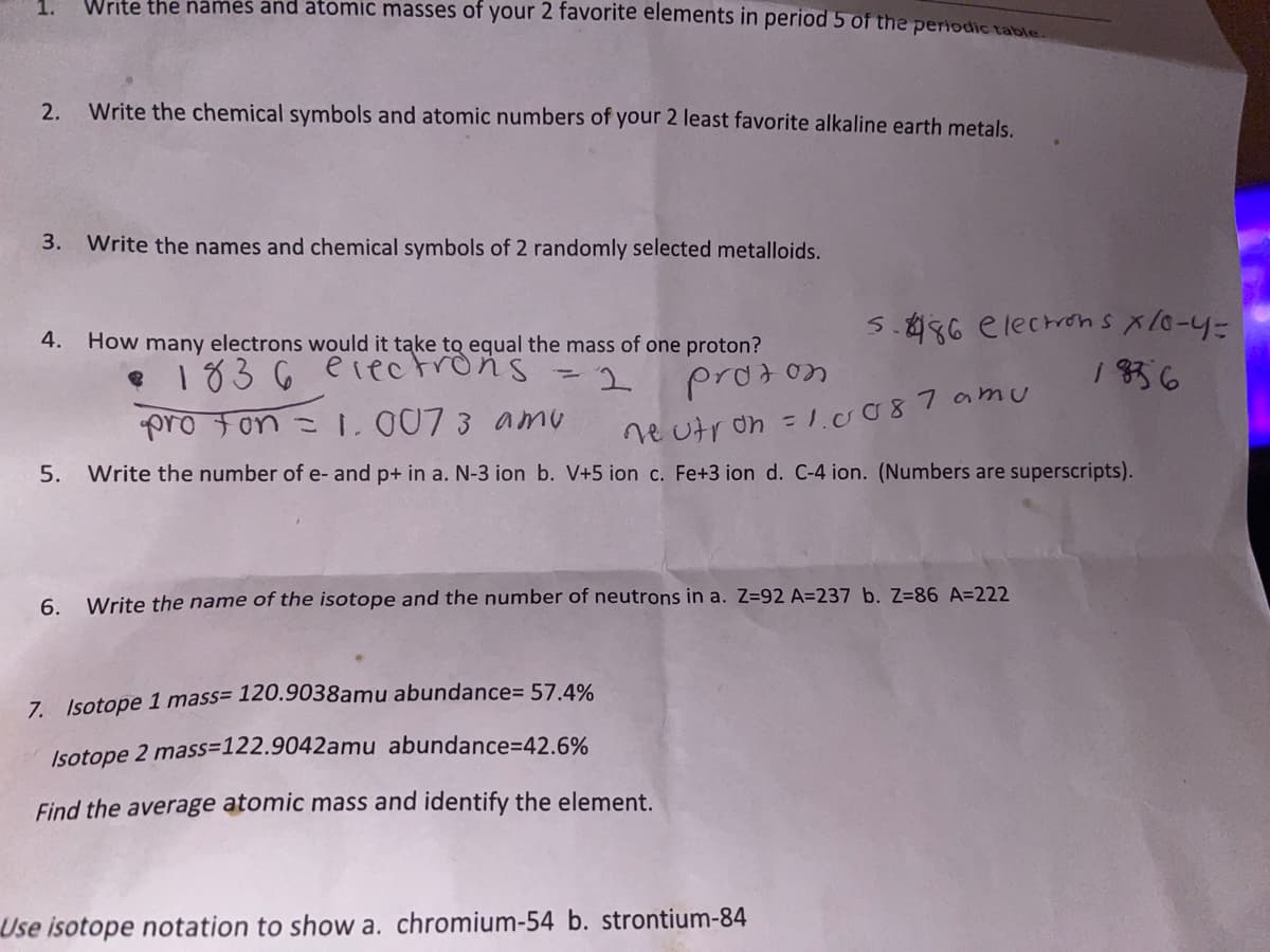 Write the names and atomic masses of your 2 favorite elements in period 5 of the periodic table
2.
Write the chemical symbols and atomic numbers of your 2 least favorite alkaline earth metals.
3.
Write the names and chemical symbols of 2 randomly selected metalloids.
5.886 electrons xlo-4=
1 836
4.
How many electrons would it take to equal the mass of one proton?
e 1836 eiectrons =2
prodon
pro fon =1.007 3 amu
ne utron = 1o087 amu
%3D
5.
Write the number of e- and p+ in a. N-3 ion b. V+5 ion c. Fe+3 ion d. C-4 ion. (Numbers are superscripts).
6. Write the name of the isotope and the number of neutrons in a. Z=92 A=237 b. Z=86 A=222
7. Isotope 1 mass= 120.9038amu abundance= 57.4%
Isotope 2 mass=122.9042amu abundance=42.6%
Find the average atomic mass and identify the element.
Use isotope notation to show a. chromium-54 b. strontium-84
