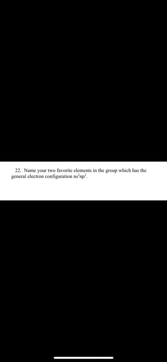 22. Name your two favorite elements in the group which has the
general electron configuration ns’np³.
