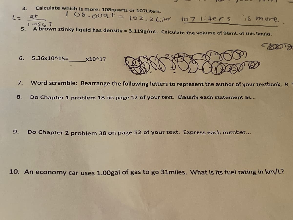 4.
Calculate which is more: 108quarts or 107Liters.
I 00.009t=102.2 Lier
is mure.
しこ
at
10 7 1iterS
1.U567
5.
A brown stinky liquid has density = 3.119g/mL. Calculate the volume of 98mL of this liquid.
6.
5.36x10^15=
x10^17
7.
Word scramble: Rearrange the following letters to represent the author of your textbook. R T
8.
Do Chapter 1 problem 18 on page 12 of your text. Classify each statement as...
9.
Do Chapter 2 problem 38 on page 52 of your text. Express each number...
10. An economy car uses 1.00gal of gas to go 31miles. What is its fuel rating in km/L?
