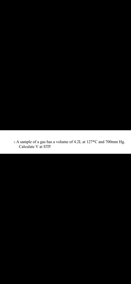 5. A sample of a gas has a volume of 4.2L at 127*C and 700mm Hg.
Calculate V at STP.
