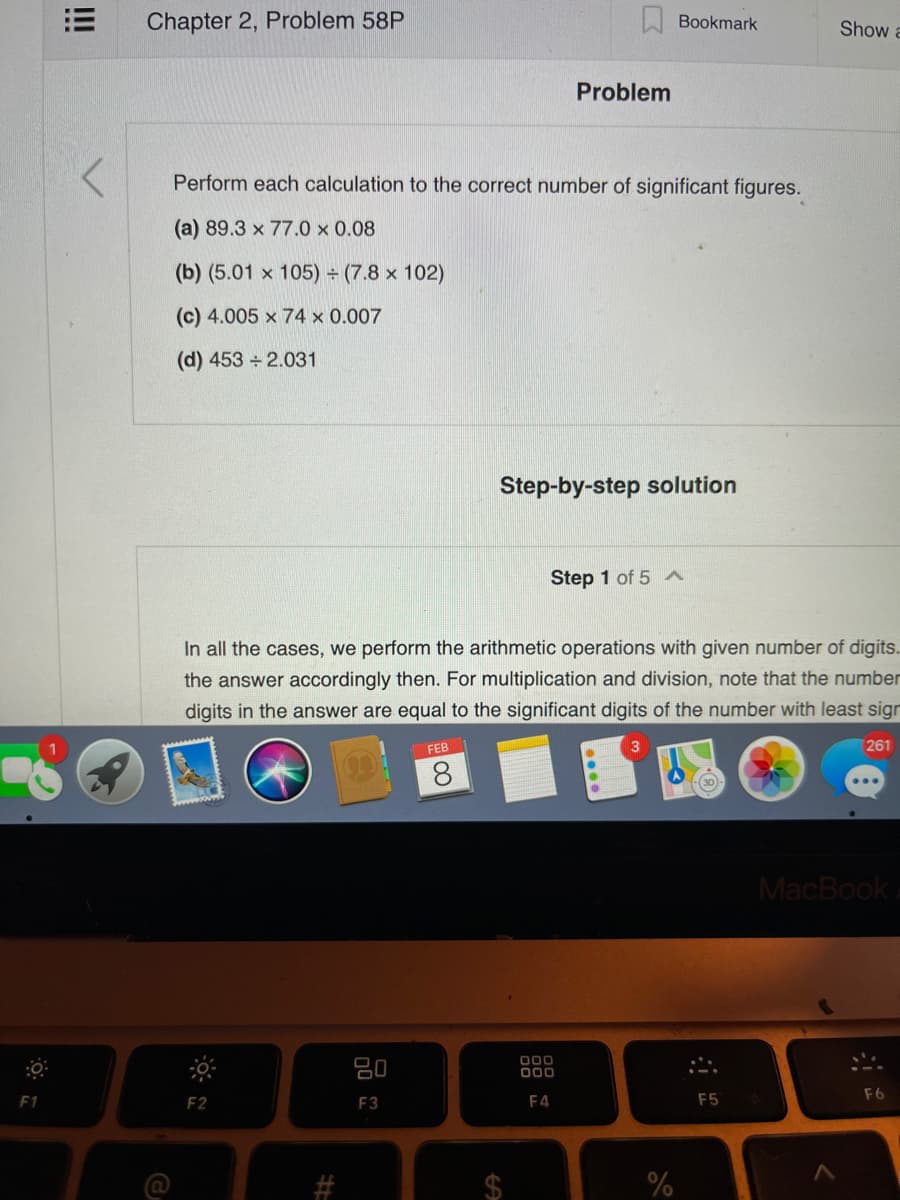 Chapter 2, Problem 58P
W Bookmark
Show a
Problem
Perform each calculation to the correct number of significant figures.
(a) 89.3 x 77.0 x 0.08
(b) (5.01 x 105) (7.8 x 102)
(c) 4.005 x 74 x 0.007
(d) 453 2.031
Step-by-step solution
Step 1 of 5 A
In all the cases, we perform the arithmetic operations with given number of digits.
the answer accordingly then. For multiplication and division, note that the number
digits in the answer are equal to the significant digits of the number with least sign
FEB
261
8.
MacBook
80
00
00
F1
F2
F3
F4
F5
F6
%24
%23
!!!
