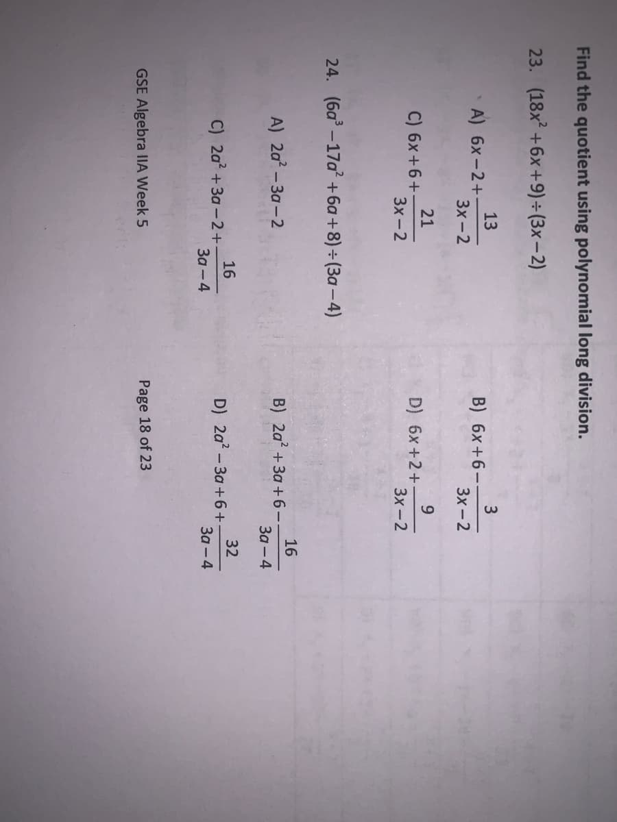 Find the quotient using polynomial long division.
23. (18x +6x+9) ÷ (3x – 2)
13
A) 6x-2+
B) 6x+6-
3x-2
Зх-2
21
C) 6x +6+
3x-2
9.
D) 6x+2+
3x-2
24. (6a –17a +6a+8)÷ (3a - 4)
A) 2a - 3a-2
16
B) 2a? + 3a +6-
За -4
16
C) 2a? +3a - 2+
За - 4
32
D) 2a? - 3a +6+-
За - 4
GSE Algebra IIA Week 5
Page 18 of 23
