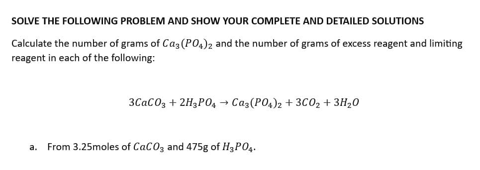 SOLVE THE FOLLOWING PROBLEM AND SHOW YOUR COMPLETE AND DETAILED SOLUTIONS
Calculate the number of grams of Ca3 (PO4)2 and the number of grams of excess reagent and limiting
reagent in each of the following:
3CaCO3 +2H3PO4 Ca3(PO4)2 + 3CO₂ + 3H₂0
a. From 3.25moles of CaCO3 and 475g of H3PO4.