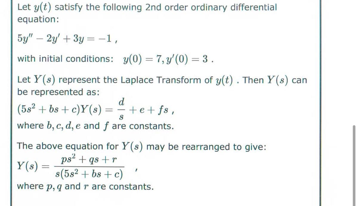 Let y(t) satisfy the following 2nd order ordinary differential
equation:
5y" 2y+3y=-1,
with initial conditions: y(0) = 7, y'(0) = 3.
Let Y(s) represent the Laplace Transform of y(t) . Then Y(s) can
be represented as:
d
(582 + bs + c)Y(s) = +e+fs,
S
where b, c, d, e and f are constants.
The above equation for Y(s) may be rearranged to give:
ps² + qs + r
s(5s² + bs + c)
where p, q and r are constants.
Y(s) =
=
I