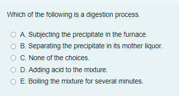 Which of the following is a digestion process.
O A. Subjecting the precipitate in the furnace.
B. Separating the precipitate in its mother liquor.
C. None of the choices.
D. Adding acid to the mixture.
O E. Boiling the mixture for several minutes.
