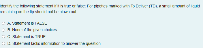 Identify the following statement if it is true or false: For pipettes marked with To Deliver (TD), a small amount of liquid
remaining on the tip should not be blown out.
O A. Statement is FALSE
B. None of the given choices
C. Statement is TRUE
D. Statement lacks information to answer the question
