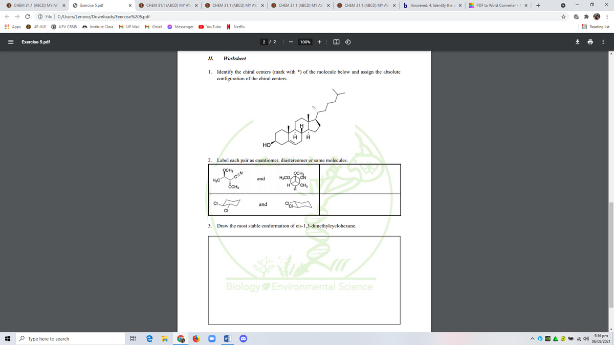 CHEM 31.1 (ABCD) MY AY:
O Exercise 5.pdf
CHEM 31.1 (ABCD) MY AY:
CHEM 31.1 (ABCD) MY AY:
CHEM 31.1 (ABCD) MY AY:
CHEM 31.1 (АВCD) MY AY: X
b Answered: 4. Identify the c x
PDF to Word Converter - 1 X
O File
C:/Users/Lenovo/Downloads/Exercise%205.pdf
E Apps
UP-VLE
O UPV CRSIS
A Institute Class
M UP Mail
M Gmail
O Messenger
N Netflix
E Reading list
YouTube
Exercise 5.pdf
2 / 2
100%
+
II.
Worksheet
1. Identify the chiral centers (mark with *) of the molecule below and assign the absolute
configuration of the chiral centers.
HO
2.
Label each pair as enantiomer, diastereomer or same molecules.
OCH3
-CEN
OCH,
CN
and
H3C
OCH3
*CH3
CI.
and
ci
3.
Draw the most stable conformation of cis-1,3-dimethylcyclohexane.
Biology Environmental Science
9:56 pm
P Type here to search
06/08/2021
