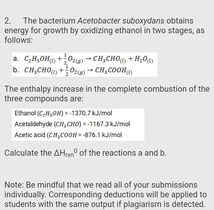 The bacterium Acetobacter suboxydans obtains
energy for growth by oxidizing ethanol in two stages, as
follows:
2.
a. C2H50H) +;O2g) → CH3CHO1) + H20q)
b. CH2CHOq+O2g) → CH3COOH1)
The enthalpy increase in the complete combustion of the
three compounds are:
Ethanol (C,H5OH) = -1370.7 kJ/mol
Acetaldehyde (CH,CHO) = -1167.3 kJ/mol
Acetic acid (CH,COOH = -876.1 kJ/mol
Calculate the AHrxn° of the reactions a and b.
Note: Be mindful that we read all of your submissions
individually. Corresponding deductions will be applied to
students with the same output if plagiarism is detected.
