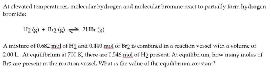 At elevated temperatures, molecular hydrogen and molecular bromine react to partially form hydrogen
bromide:
H2 (g) + Br2 (g) 2HB (g)
A mixture of 0.682 mol of H2 and 0.440 mol of Br2 is combined in a reaction vessel with a volume of
2.00 L. At equilibrium at 700 K, there are 0.546 mol of H2 present. At equilibrium, how many moles of
Br2 are present in the reaction vessel. What is the value of the equilibrium constant?
