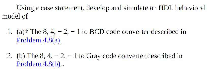 Using a case statement, develop and simulate an HDL behavioral
model of
1. (a)* The 8, 4, – 2, – 1 to BCD code converter described in
Problem 4.8(a).
2. (b) The 8, 4, – 2, – 1 to Gray code converter described in
Problem 4.8(b).
