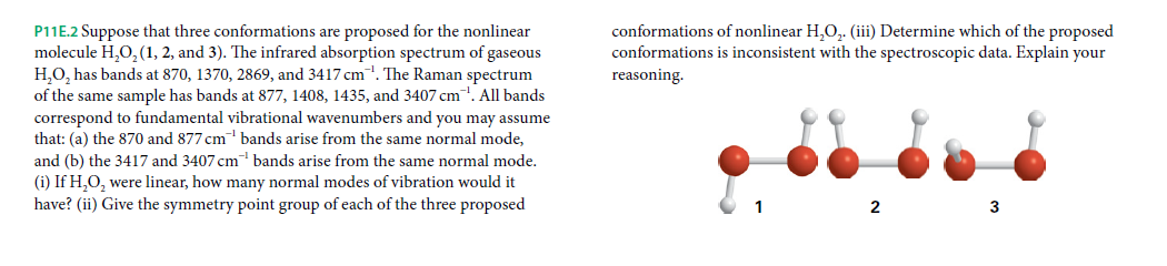 P11E.2 Suppose that three conformations are proposed for the nonlinear
molecule H,O, (1, 2, and 3). The infrared absorption spectrum of gaseous
H,O, has bands at 870, 1370, 2869, and 3417 cm. The Raman spectrum
of the same sample has bands at 877, 1408, 1435, and 3407 cm. All bands
correspond to fundamental vibrational wavenumbers and you may assume
that: (a) the 870 and 877 cm bands arise from the same normal mode,
and (b) the 3417 and 3407 cm bands arise from the same normal mode.
(i) If H,O, were linear, how many normal modes of vibration would it
have? (ii) Give the symmetry point group of each of the three proposed
conformations of nonlinear H,O,. (iii) Determine which of the proposed
conformations is inconsistent with the spectroscopic data. Explain your
reasoning.
2
