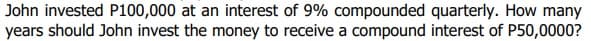 John invested P100,000 at an interest of 9% compounded quarterly. How many
years should John invest the money to receive a compound interest of P50,0000?