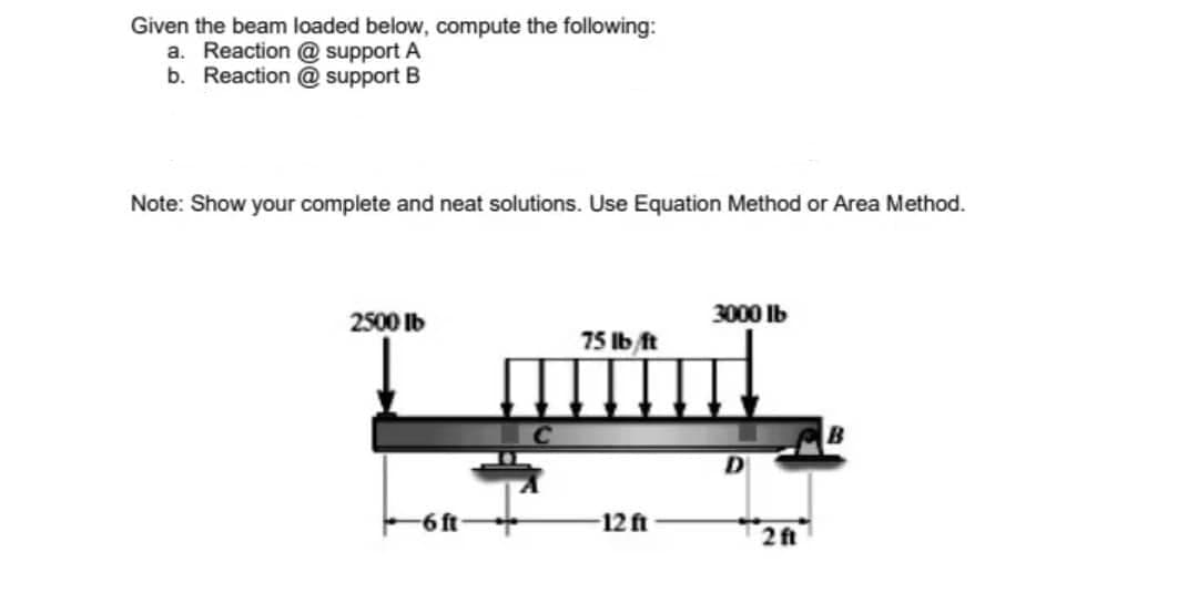 Given the beam loaded below, compute the following:
a. Reaction @ support A
b. Reaction @ support B
Note: Show your complete and neat solutions. Use Equation Method or Area Method.
3000 Ib
2500 Ib
75lb/ft
12 ft
-6ft
2f