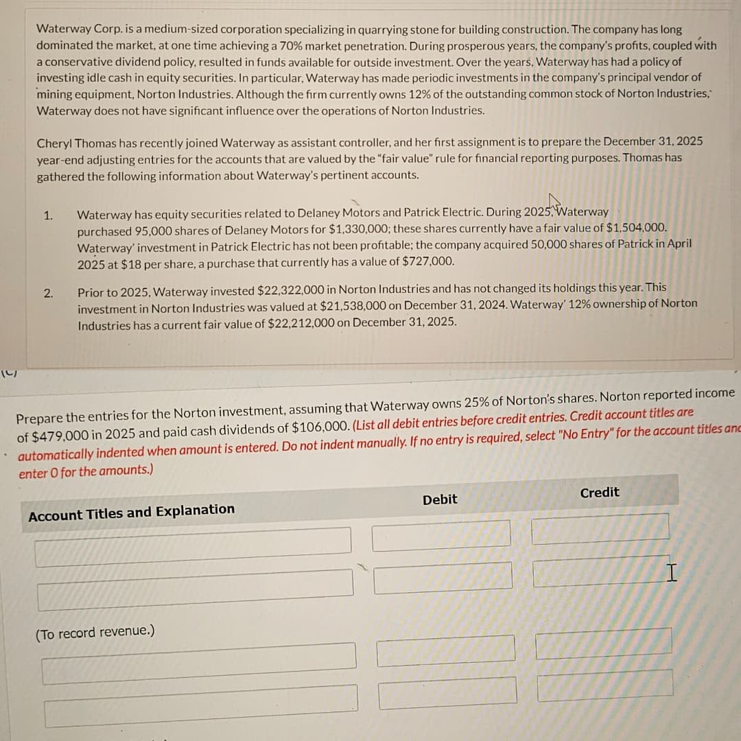 10/
Waterway Corp. is a medium-sized corporation specializing in quarrying stone for building construction. The company has long
dominated the market, at one time achieving a 70% market penetration. During prosperous years, the company's profits, coupled with
a conservative dividend policy, resulted in funds available for outside investment. Over the years, Waterway has had a policy of
investing idle cash in equity securities. In particular, Waterway has made periodic investments in the company's principal vendor of
mining equipment, Norton Industries. Although the firm currently owns 12% of the outstanding common stock of Norton Industries,
Waterway does not have significant influence over the operations of Norton Industries.
Cheryl Thomas has recently joined Waterway as assistant controller, and her first assignment is to prepare the December 31, 2025
year-end adjusting entries for the accounts that are valued by the "fair value" rule for financial reporting purposes. Thomas has
gathered the following information about Waterway's pertinent accounts.
1. Waterway has equity securities related to Delaney Motors and Patrick Electric. During 2025, Waterway
purchased 95,000 shares of Delaney Motors for $1,330,000; these shares currently have a fair value of $1,504,000.
Waterway' investment in Patrick Electric has not been profitable; the company acquired 50,000 shares of Patrick in April
2025 at $18 per share, a purchase that currently has a value of $727,000.
2.
Prior to 2025, Waterway invested $22,322,000 in Norton Industries and has not changed its holdings this year. This
investment in Norton Industries was valued at $21,538,000 on December 31, 2024. Waterway' 12% ownership of Norton
Industries has a current fair value of $22,212,000 on December 31, 2025.
Prepare the entries for the Norton investment, assuming that Waterway owns 25% of Norton's shares. Norton reported income
of $479,000 in 2025 and paid cash dividends of $106,000. (List all debit entries before credit entries. Credit account titles are
automatically indented when amount is entered. Do not indent manually. If no entry is required, select "No Entry" for the account titles anc
enter O for the amounts.)
Account Titles and Explanation
(To record revenue.)
Debit
Credit
I