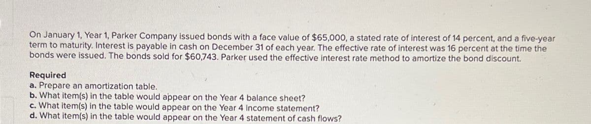 On January 1, Year 1, Parker Company issued bonds with a face value of $65,000, a stated rate of interest of 14 percent, and a five-year
term to maturity. Interest is payable in cash on December 31 of each year. The effective rate of interest was 16 percent at the time the
bonds were issued. The bonds sold for $60,743. Parker used the effective interest rate method to amortize the bond discount.
Required
a. Prepare an amortization table.
b. What item(s) in the table would appear on the Year 4 balance sheet?
c. What item(s) in the table would appear on the Year 4 income statement?
d. What item(s) in the table would appear on the Year 4 statement of cash flows?