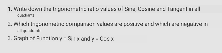 1. Write down the trigonometric ratio values of Sine, Cosine and Tangent in all
quadrants
2. Which trigonometric comparison values are positive and which are negative in
all quadrants
3. Graph of Function y = Sin x and y = Cos x
