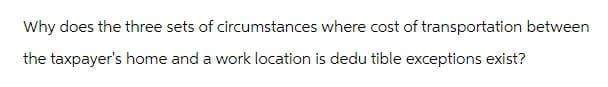 Why does the three sets of circumstances where cost of transportation between
the taxpayer's home and a work location is dedu tible exceptions exist?