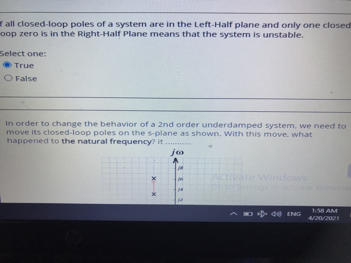 f all closed-loop poles of a system are in the Left-Half plane and only one closed
oop zero is in thẻ Right-Half Plane means that the system is unstable.
Select one:
True
O False
In order to change the behavior of a 2nd order underdamped system, we need to
move its closed-loop poles on the s-plane as shown. With this move, what
happened to the natural frequency? it ........
jo
j8
ACIIVATE VWindows
Cotorsertngs ro actvate Window
j6
j4
j2
1:58 AM
ナ ) ENG
4/20/2021
