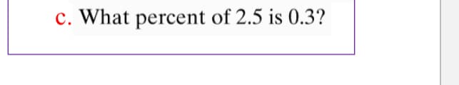 c. What percent of 2.5 is 0.3?
