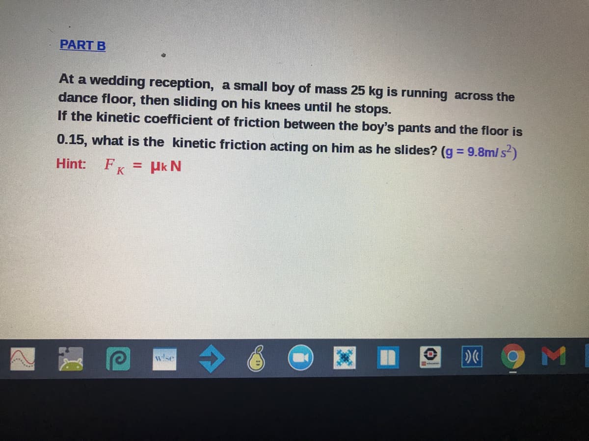 PART B
At a wedding reception, a small boy of mass 25 kg is running across the
dance floor, then sliding on his knees until he stops.
If the kinetic coefficient of friction between the boy's pants and the floor is
0.15, what is the kinetic friction acting on him as he slides? (g = 9.8m/ s)
Hint:
FK = Hk N
wse
