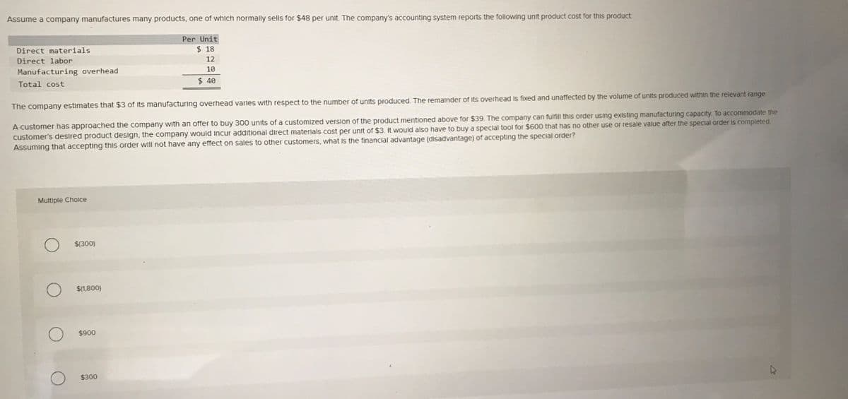 Assume a company manufactures many products, one of which normally sells for $48 per unit. The company's accounting system reports the following unit product cost for this product
Per Unit
Direct materials
$ 18
Direct labor
12
Manufacturing overhead
10
Total cost
$ 40
The company estimates that $3 of Its manufacturing overhead varles with respect to the number of units produced. The remainder of its overhead Is fixed and unaffected by the volume of units produced within the relevant range
A customer has approached the company with an offer to buy 300 units of a customized verslon of the product mentioned above for $39. The company can fulfill this order using existing manufacturing capacity. To accommodate the
customer's desired product design, the company would Incur additional direct materlals cost per unit of $3. It would also have to buy a speclal tool for $600 that has no other use or resale value after the special order Is completed.
Assuming that accepting this order will not have any effect on sales to other customers, what Is the financial advantage (disadvantage) of accepting the special order?
Multiple Cholce
$(300)
$(1,800)
$900
$300
