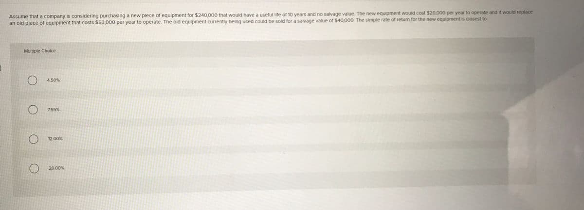 Assume that a company Is considering purchasing a new plece of equlpment for $240,000 that would have a useful life of 10 years and no salvage value. The new equipment would cost $20,000 per year to operate and it would replace
an old plece of equipment that costs $53,000 per year to operate. The old equipment currently belng used could be sold for a salvage value of $40,000. The simple rate of return for the new equipment is closest to:
Multiple Cholce
4.50%.
7.55%.
12.00%.
20.00%.
