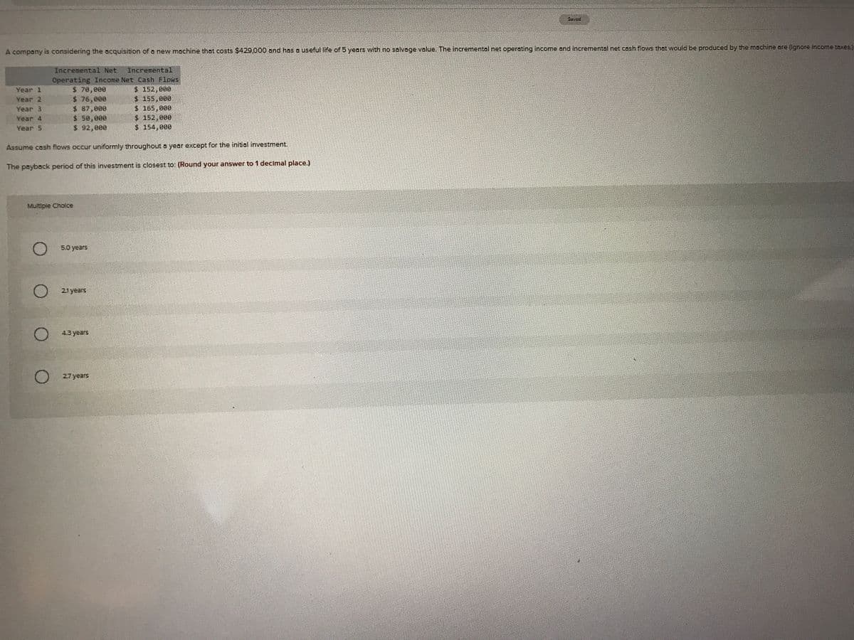 Saved
A company is considering the acquisition of o new machine that costs $429,000 and has a useful life of 5 years with no solvage velue. The incremental net operating incomne and incremental net cosh flows that would be produced by the mochine oare (Ignore income taxes.)
Incremental Net
Incremental
Operating Income Net Cash Flows
$ 70,000
$ 76,000
$ 87,000
$ 50,000
$ 92,000
Year 1
$ 152,080
Year 2
$165,000
$ 152,000
$ 154,000
Year 3
Year 4
Year 5
Assume cash flows occur uniformly throughout a year except for the initial investment.
The payback period of this investment is closest to: (Round your answer to 1 decimal place.)
Multipie Cholce
O 5.0 years
O 21years
4.3 years
27 years
