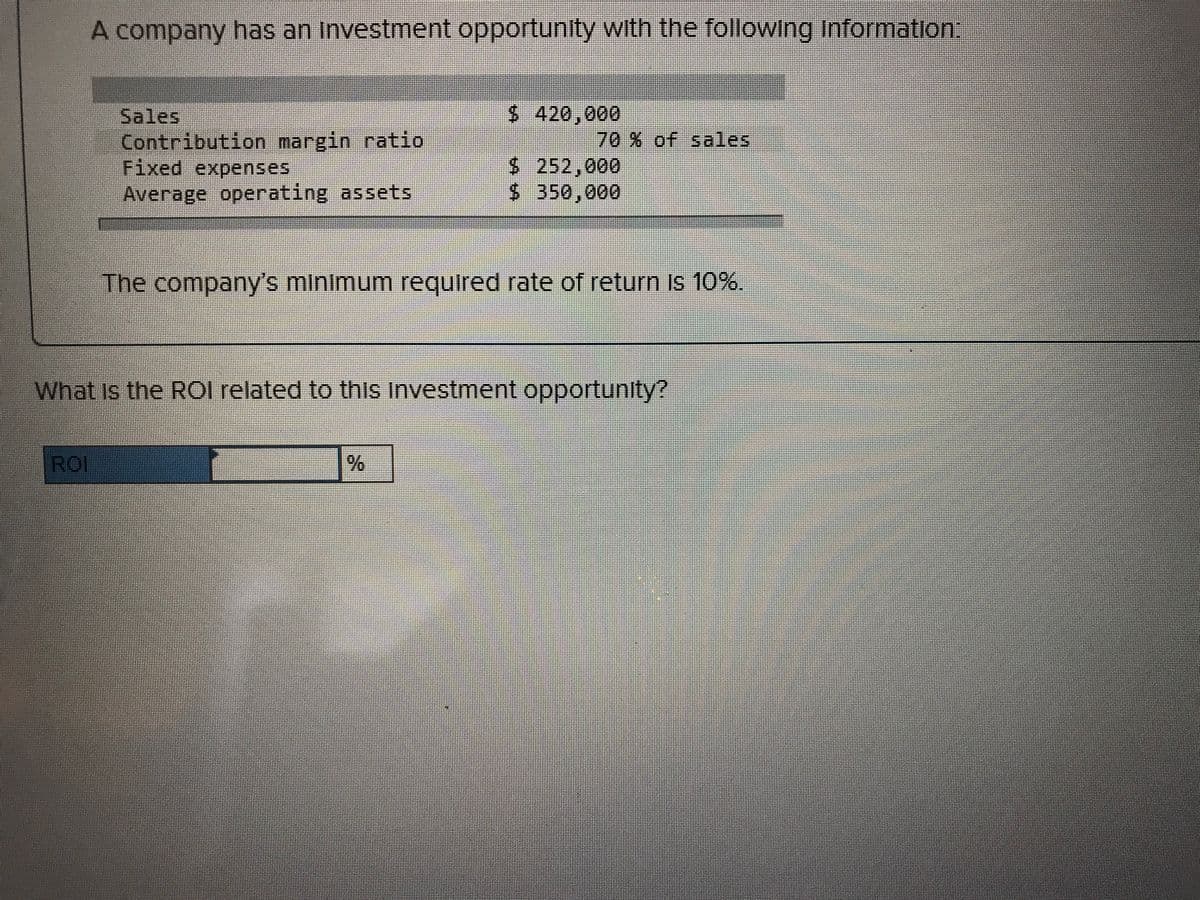 A company has an Investment opportunity with the following Information:
$ 420,000
Sales
Contribution margin ratio
Fixed expenses
Average operating assets
70% of sales
$ 252,000
$ 350,000
The company's minimum requlred rate of return Is 10%.
What Is the ROI related to this Investment opportunity?
ROI
