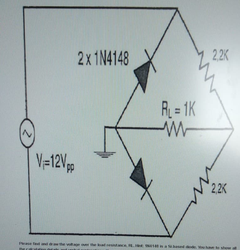 2X1N4148
2,2K
R = 1K
%3D
V=12%p
2,2K
Please find and draw the voltage over the load resistance, RL. Hint: 1N4148 is a Si-based diode. You have to show all
the calculation det ails
