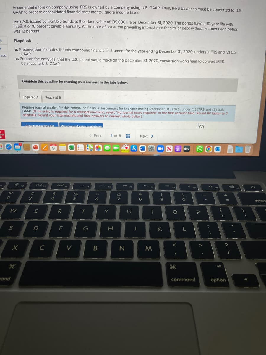 Assume that a foreign company using IFRS is owned by a company using U.S. GAAP. Thus, IFRS balances must be converted to U S
GAAP to prepare consolidated financial statements. Ignore income taxes.
Izmir A.S. issued convertible bonds at their face value of 109,000 lira on December 31, 2020. The bonds have a 10-year life with
intelest of 10 percent payable annually. At the date of issue, the prevailing interest rate for similar debt without a conversion option
was 12 percent.
Required:
a. Prepare journal entries for this compound financial instrument for the year ending December 31, 2020, under (1) IFRS and (2) U.S.
GAAP.
b. Prepare the entry(ies) that the U.S. parent would make on the December 31, 2020, conversion worksheet to convert IFRS
balances to U.S. GAAP.
nces
Complete this question by entering your answers in the tabs below.
Required A
Required B
Prepare journal entries for this compound financial instrument for the year ending December 31, 2020, under (1) IFRS and (2) U.S.
GAAP. (If no entry is required for a transaction/event, select "No journal entry required" in the first account field. Round PV factor to 7
decimals. Roùund your intermediate and final answers to nearest whole dollar.)
View transaation list
Viaw iournalnntaworkehent
aw
< Prev
1 of 5 E
Next >
MAY
dtv
sOuTRE
F3
F7
F9
F10
FV2
%23
2$
&
*
3
4
5
6
8
9
delete
W
E
R
Y
D
F
G
H.
J
K
L
B
alt
and
command
option
-
