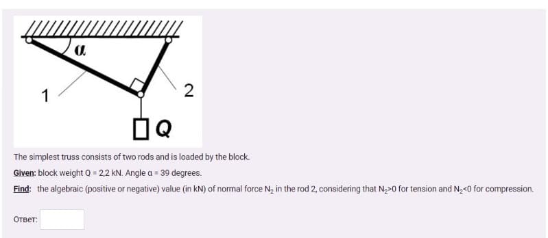 1
The simplest truss consists of two rods and is loaded by the block.
Given: block weight Q = 2,2 kN. Angle a = 39 degrees.
Find: the algebraic (positive or negative) value (in kN) of normal force N, in the rod 2, considering that N,>0 for tension and N,<0 for compression.
Ответ:
2.
