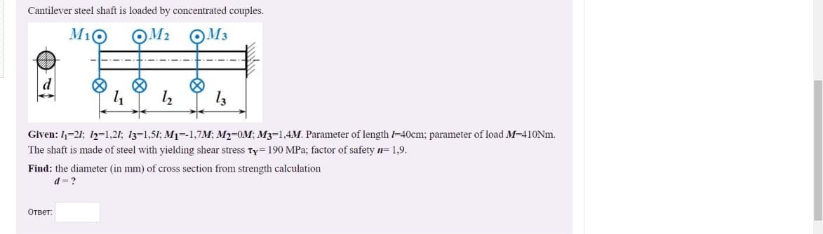 Cantilever steel shaft is loaded by concentrated couples.
M10
OM2 QM3
Given: 1=21; 12=1,21; 13=1,51; M1=-1,7M; M2-0M; M3=1,4M. Parameter of length -40cm; parameter of load M-410NM.
The shaft is made of steel with yielding shear stress Ty= 190 MPa; factor of safety 1= 1,9.
Find: the diameter (in mm) of cross section from strength calculation
d-?
Ответ:
