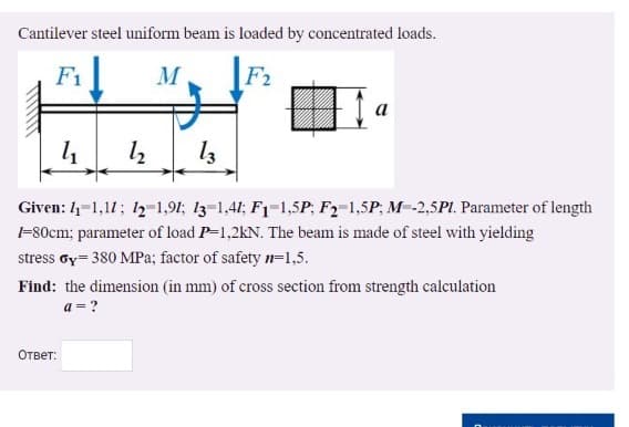 Cantilever steel uniform beam is loaded by concentrated loads.
F1
F2
a
Given: 4-1,11; 12-1,91; 13-1,41; F1-1,5P; F2-1,5P; M-2,5PI. Parameter of length
-80cm; parameter of load P-1,2kN. The beam is made of steel with yielding
stress oy= 380 MPa; factor of safety n=1,5.
Find: the dimension (in mm) of cross section from strength calculation
a = ?
Ответ:
