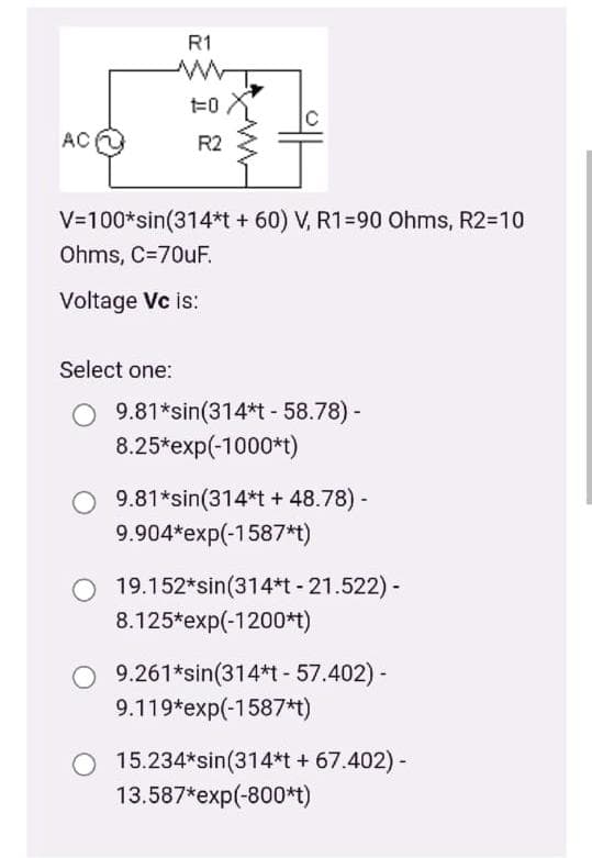 R1
1=0
AC
R2
V=100*sin(314*t + 60) V, R1=90 Ohms, R2=10
Ohms, C=70UF.
Voltage Vc is:
Select one:
O 9.81*sin(314*t - 58.78) -
8.25*exp(-1000*t)
9.81*sin(314*t + 48.78) -
9.904*exp(-1587*t)
19.152*sin(314*t - 21.522) -
8.125*exp(-1200*t)
9.261*sin(314*t- 57.402) -
9.119*exp(-1587*t)
O 15.234*sin(314*t + 67.402)-
13.587*exp(-800*t)
